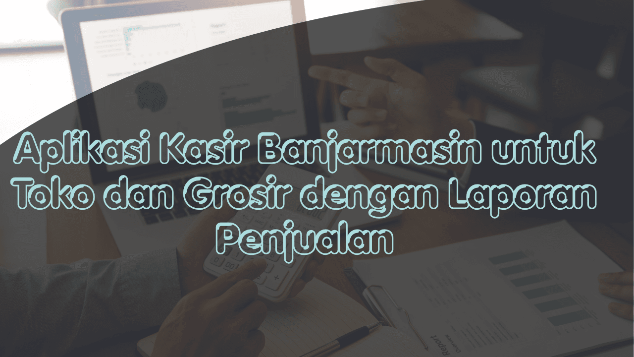 Aplikasi Kasir Banjarmasin untuk Toko dan Grosir dengan Laporan Penjualan